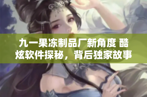 九一果凍制品廠新角度 酷炫軟件探秘，背后獨家故事大揭秘