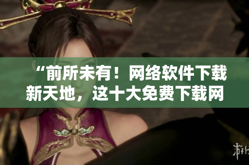 “前所未有！網(wǎng)絡軟件下載新天地，這十大免費下載網(wǎng)站排行榜值得一試！”