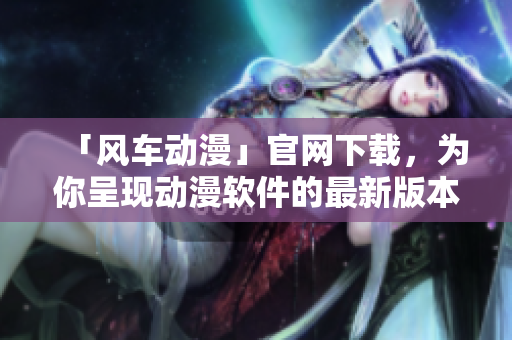 「風(fēng)車動(dòng)漫」官網(wǎng)下載，為你呈現(xiàn)動(dòng)漫軟件的最新版本及多彩體驗(yàn)！
