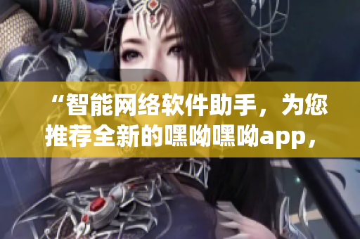 “智能網(wǎng)絡軟件助手，為您推薦全新的嘿呦嘿呦app，暢快體驗網(wǎng)絡世界！”