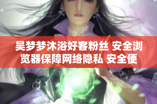 吳夢(mèng)夢(mèng)沐浴好客粉絲 安全瀏覽器保障網(wǎng)絡(luò)隱私 安全便捷第一步