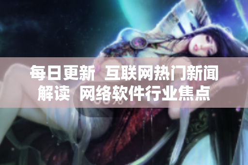 每日更新  互聯(lián)網(wǎng)熱門新聞解讀  網(wǎng)絡軟件行業(yè)焦點