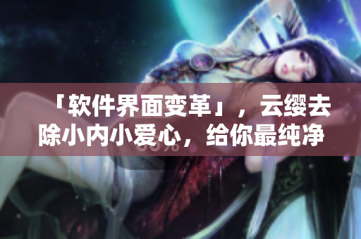 「軟件界面變革」，云纓去除小內(nèi)小愛心，給你最純凈的使用體驗