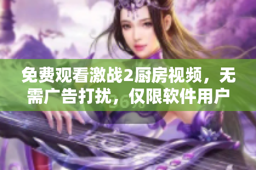免費(fèi)觀看激戰(zhàn)2廚房視頻，無需廣告打擾，僅限軟件用戶，限時(shí)搶看！