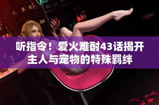 聽(tīng)指令！愛(ài)火難酎43話揭開主人與寵物的特殊羈絆