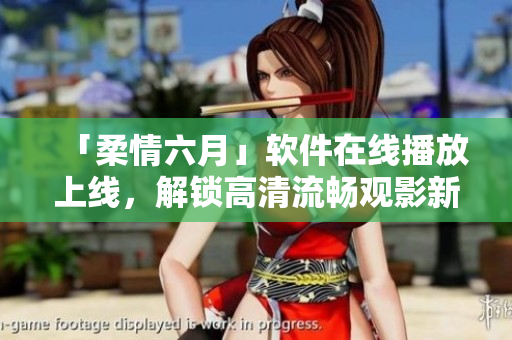 「柔情六月」軟件在線播放上線，解鎖高清流暢觀影新體驗！