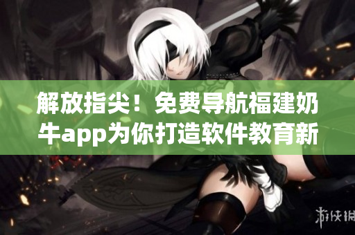 解放指尖！免費(fèi)導(dǎo)航福建奶牛app為你打造軟件教育新時(shí)代