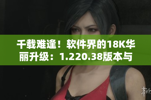 千載難逢！軟件界的18K華麗升級(jí)：1.220.38版本與新功能全解析