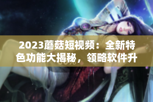 2023蘑菇短視頻：全新特色功能大揭秘，領(lǐng)略軟件升級(jí)之路！