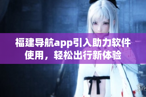 福建導(dǎo)航app引入助力軟件使用，輕松出行新體驗(yàn)