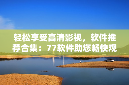 輕松享受高清影視，軟件推薦合集：77軟件助您暢快觀影