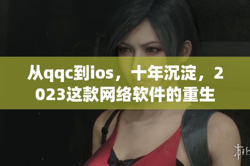從qqc到ios，十年沉淀，2023這款網(wǎng)絡軟件的重生