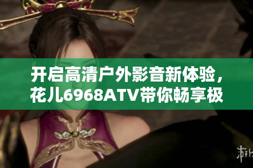 開啟高清戶外影音新體驗，花兒6968ATV帶你暢享極致軟件之旅