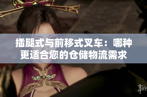 插腿式與前移式叉車：哪種更適合您的倉儲(chǔ)物流需求