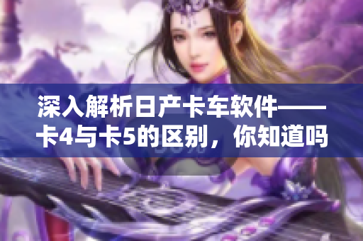 深入解析日產(chǎn)卡車軟件——卡4與卡5的區(qū)別，你知道嗎？