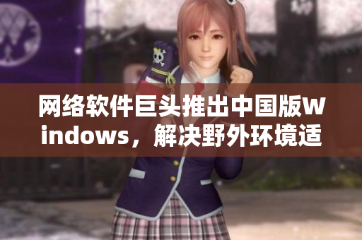 網(wǎng)絡(luò)軟件巨頭推出中國版Windows，解決野外環(huán)境適應(yīng)問題！