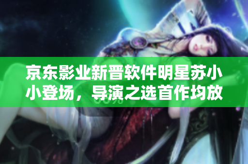 京東影業(yè)新晉軟件明星蘇小小登場(chǎng)，導(dǎo)演之選首作均放送奇幻軟件旅程