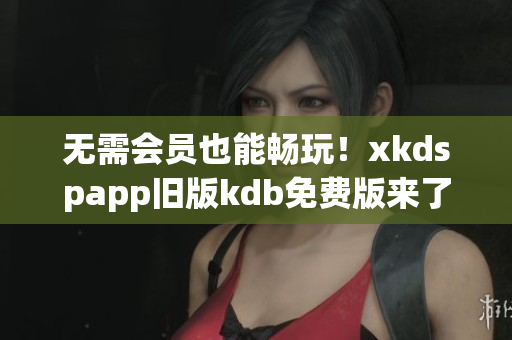 無需會員也能暢玩！xkdspapp舊版kdb免費版來了