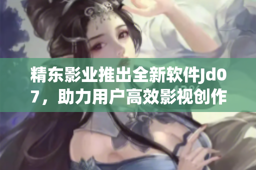 精東影業(yè)推出全新軟件Jd07，助力用戶高效影視創(chuàng)作
