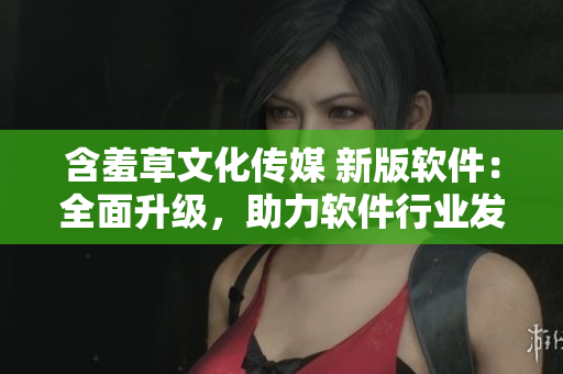 含羞草文化傳媒 新版軟件：全面升級，助力軟件行業(yè)發(fā)展！