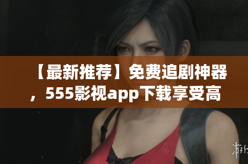 【最新推薦】免費(fèi)追劇神器，555影視app下載享受高清影視盛宴