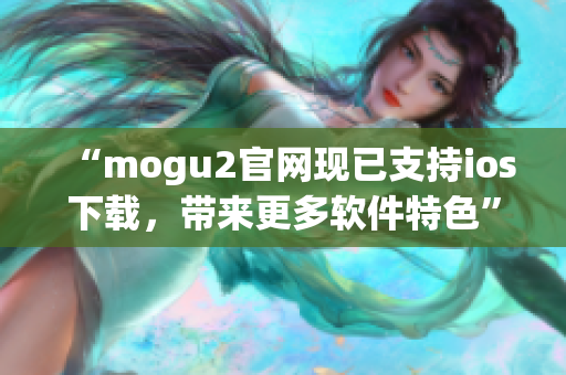 “mogu2官網(wǎng)現(xiàn)已支持ios下載，帶來更多軟件特色”