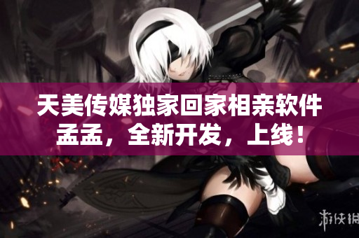 天美傳媒獨家回家相親軟件孟孟，全新開發(fā)，上線！