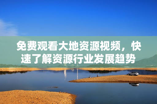 免費觀看大地資源視頻，快速了解資源行業(yè)發(fā)展趨勢