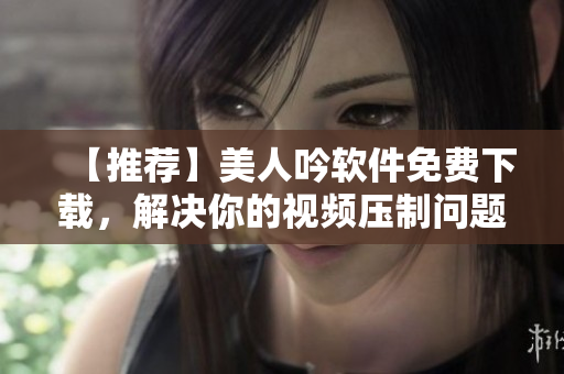 【推薦】美人吟軟件免費(fèi)下載，解決你的視頻壓制問(wèn)題