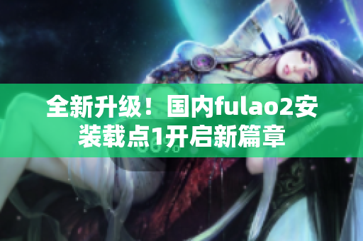 全新升級！國內(nèi)fulao2安裝載點(diǎn)1開啟新篇章