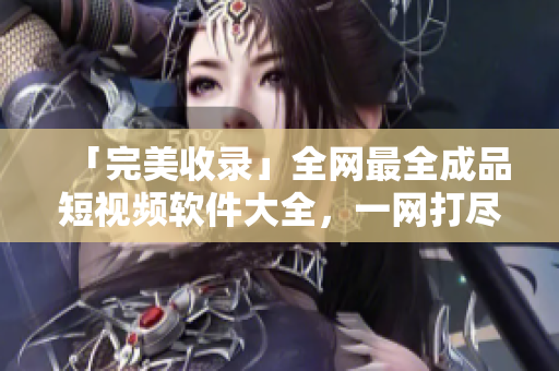 「完美收錄」全網(wǎng)最全成品短視頻軟件大全，一網(wǎng)打盡！