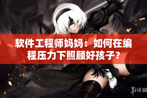 軟件工程師媽媽：如何在編程壓力下照顧好孩子？