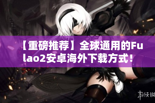 【重磅推薦】全球通用的Fulao2安卓海外下載方式！