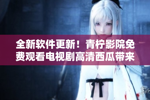 全新軟件更新！青檸影院免費觀看電視劇高清西瓜帶來無限精彩！