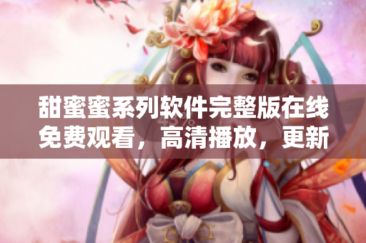 甜蜜蜜系列軟件完整版在線免費(fèi)觀看，高清播放，更新及時(shí)