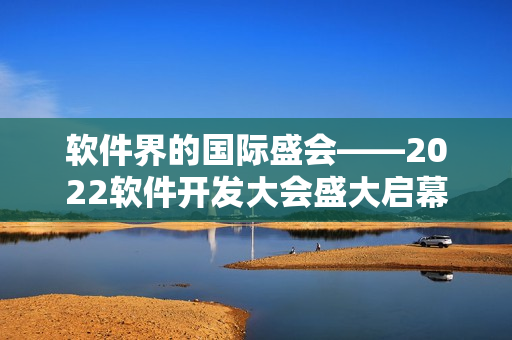 軟件界的國(guó)際盛會(huì)――2022軟件開發(fā)大會(huì)盛大啟幕