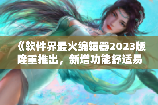 《軟件界最火編輯器2023版隆重推出，新增功能舒適易用》
