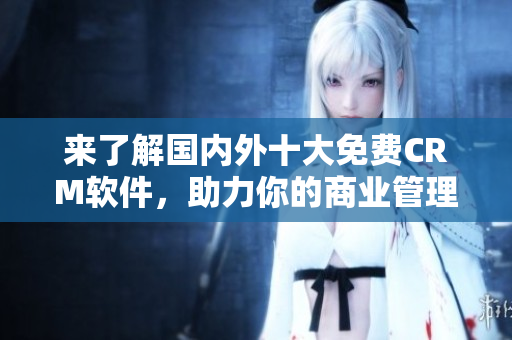 來了解國內(nèi)外十大免費(fèi)CRM軟件，助力你的商業(yè)管理