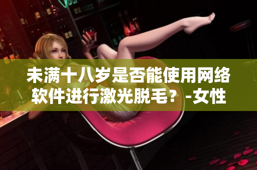未滿十八歲是否能使用網(wǎng)絡(luò)軟件進行激光脫毛？-女性專屬解答