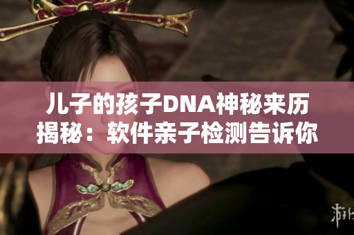兒子的孩子DNA神秘來歷揭秘：軟件親子檢測(cè)告訴你真相