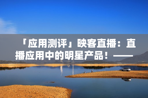 「應(yīng)用測評」映客直播：直播應(yīng)用中的明星產(chǎn)品！——網(wǎng)絡(luò)軟件軟件評測
