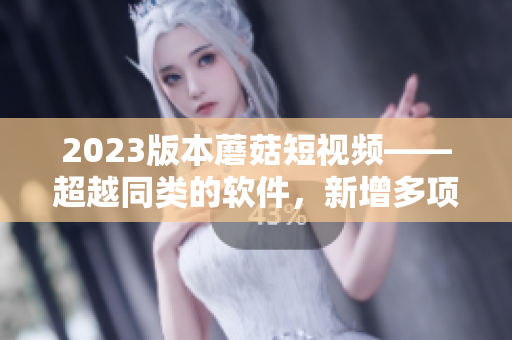 2023版本蘑菇短視頻——超越同類的軟件，新增多項(xiàng)特色功能