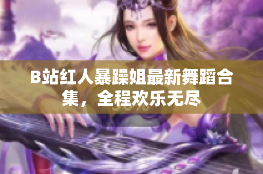 B站紅人暴躁姐最新舞蹈合集，全程歡樂(lè)無(wú)盡
