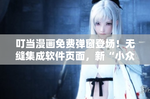 叮當(dāng)漫畫免費(fèi)彈窗登場！無縫集成軟件頁面，新“小眾”娛樂從此開啟！