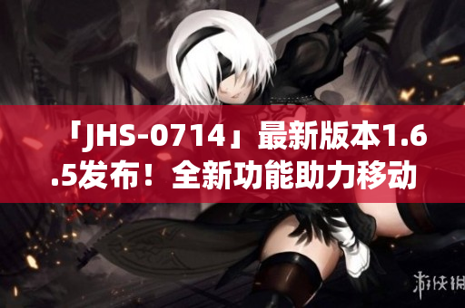 「JHS-0714」最新版本1.6.5發(fā)布！全新功能助力移動應(yīng)用開發(fā)