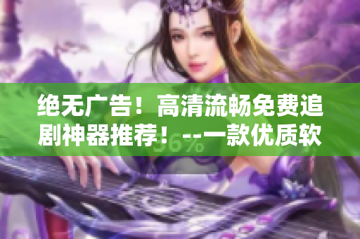 絕無廣告！高清流暢免費(fèi)追劇神器推薦！--一款優(yōu)質(zhì)軟件的使用體驗(yàn)
