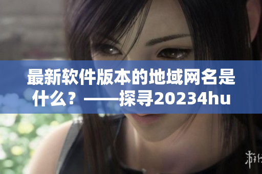 最新軟件版本的地域網(wǎng)名是什么？——探尋20234hu軟件最新地域網(wǎng)名