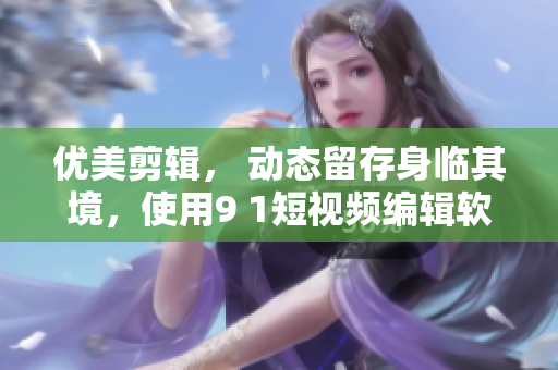 優(yōu)美剪輯， 動態(tài)留存身臨其境，使用9 1短視頻編輯軟件完成你的創(chuàng)意