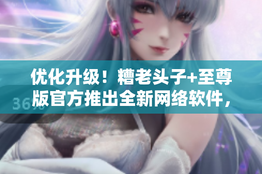 優(yōu)化升級！糟老頭子+至尊版官方推出全新網絡軟件，讓你暢享頂尖體驗