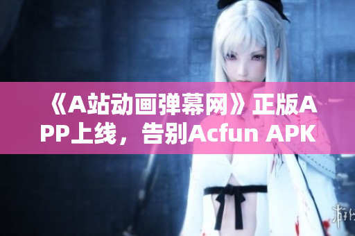 《A站動畫彈幕網》正版APP上線，告別Acfun APK黃化版，暢享高清視頻！